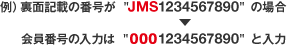 例）裏面記載の番号が  "JMS1234567890" の場合→会員番号の入力は "0001234567890" と入力